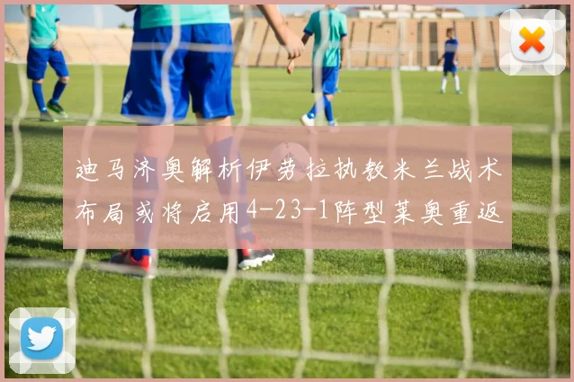 迪马济奥解析伊劳拉执教米兰战术布局或将启用4-23-1阵型莱奥重返左边锋位置