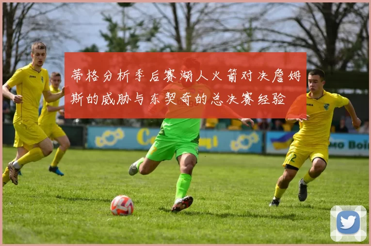 蒂格分析季后赛湖人火箭对决詹姆斯的威胁与东契奇的总决赛经验