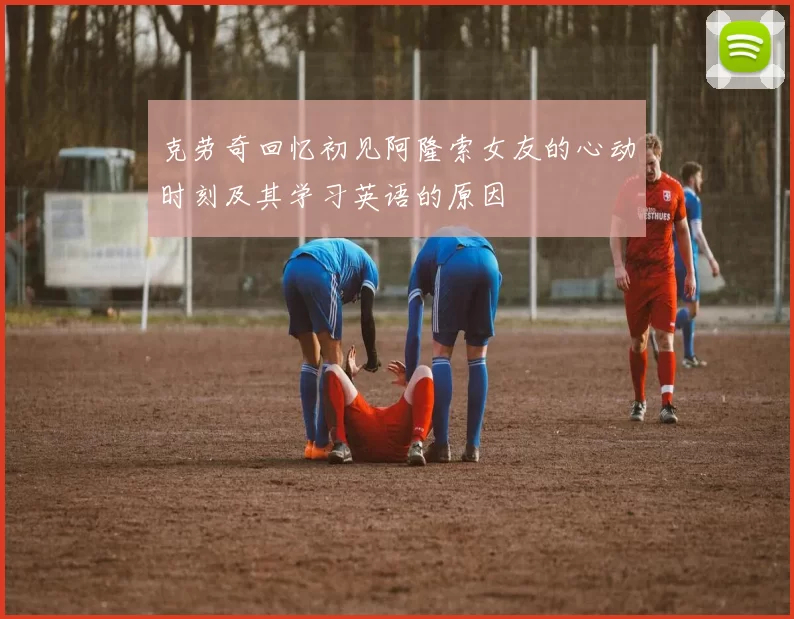 克劳奇回忆初见阿隆索女友的心动时刻及其学习英语的原因