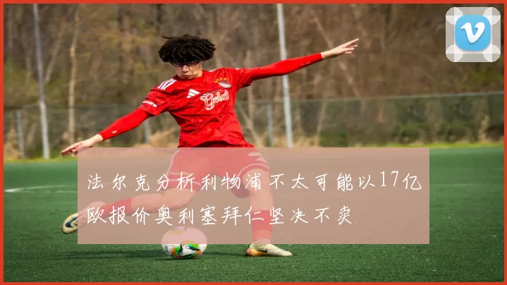 法尔克分析利物浦不太可能以17亿欧报价奥利塞拜仁坚决不卖