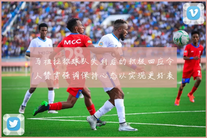 马祖拉称球队失利后的积极回应令人赞赏强调保持心态以实现更好表现