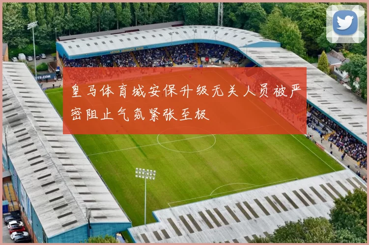 皇马体育城安保升级无关人员被严密阻止气氛紧张至极